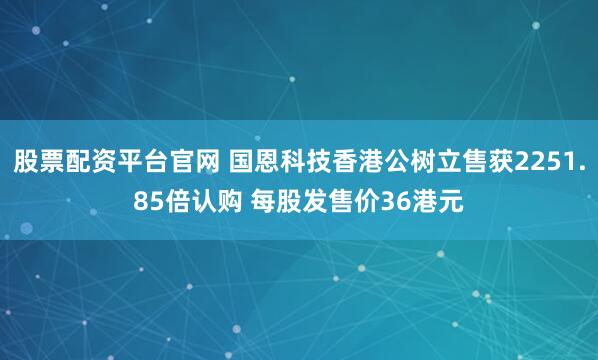 股票配资平台官网 国恩科技香港公树立售获2251.85倍认购 每股发售价36港元