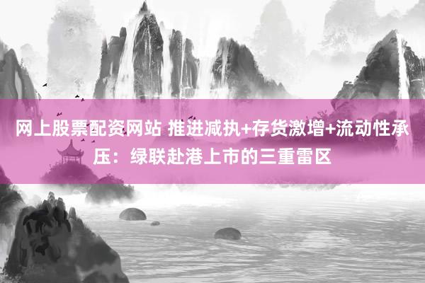 网上股票配资网站 推进减执+存货激增+流动性承压：绿联赴港上市的三重雷区