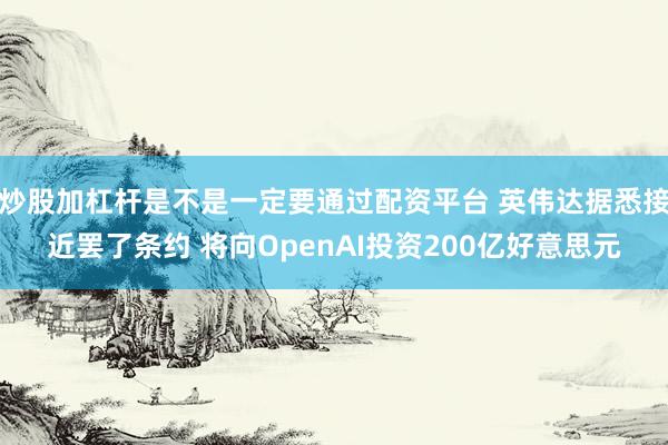 炒股加杠杆是不是一定要通过配资平台 英伟达据悉接近罢了条约 将向OpenAI投资200亿好意思元