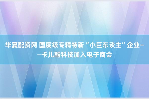 华夏配资网 国度级专精特新“小巨东谈主”企业——卡儿酷科技加入电子商会