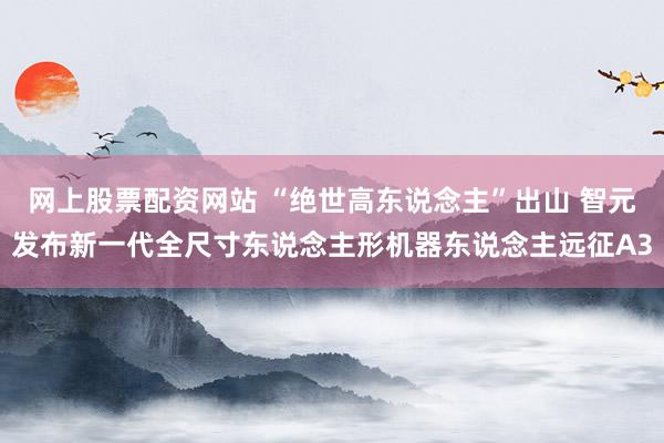 网上股票配资网站 “绝世高东说念主”出山 智元发布新一代全尺寸东说念主形机器东说念主远征A3