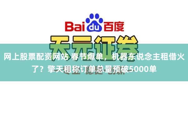 网上股票配资网站 春节爆单，机器东说念主租借火了？擎天租称订单总量预破5000单