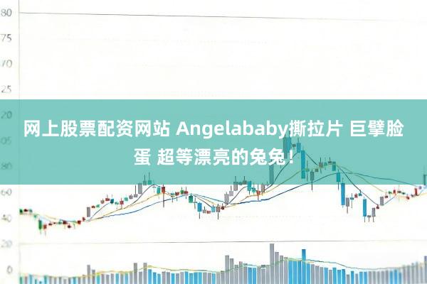 网上股票配资网站 Angelababy撕拉片 巨擘脸蛋 超等漂亮的兔兔！