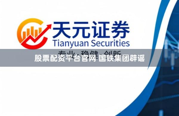 股票配资平台官网 国铁集团辟谣