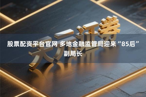 股票配资平台官网 多地金融监管局迎来“85后”副局长