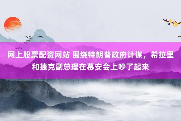 网上股票配资网站 围绕特朗普政府计谋，希拉里和捷克副总理在慕安会上吵了起来