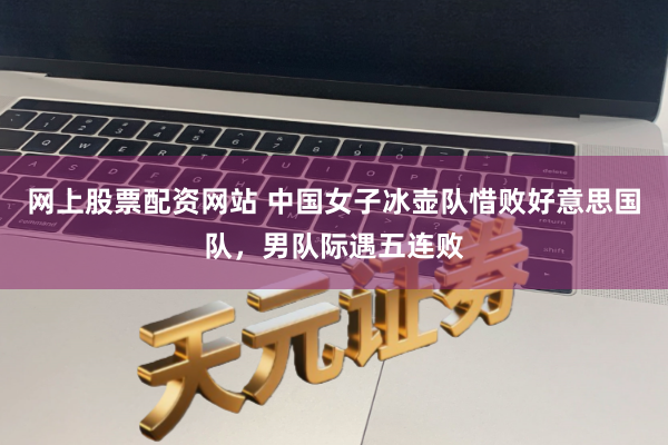 网上股票配资网站 中国女子冰壶队惜败好意思国队,男队际遇五连败