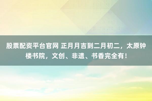 股票配资平台官网 正月月吉到二月初二，太原钟楼书院，文创、非遗、书香完全有！