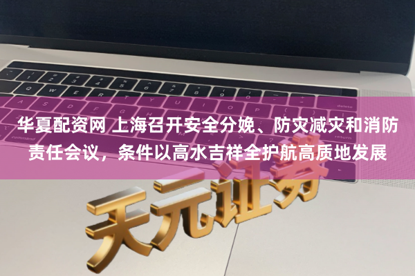 华夏配资网 上海召开安全分娩、防灾减灾和消防责任会议，条件以高水吉祥全护航高质地发展
