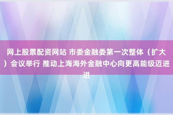 网上股票配资网站 市委金融委第一次整体(扩大)会议举行 推动上海海外金融中心向更高能级迈进