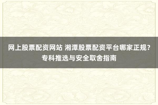 网上股票配资网站 湘潭股票配资平台哪家正规？专科推选与安全取舍指南