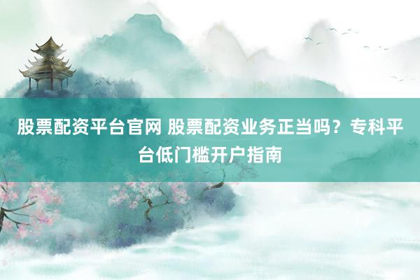 股票配资平台官网 股票配资业务正当吗？专科平台低门槛开户指南