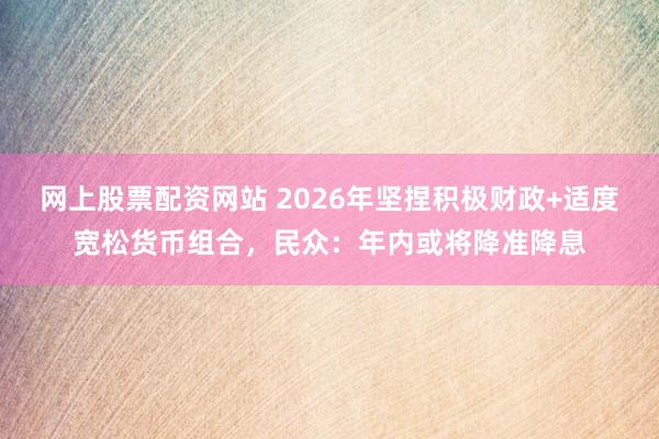 网上股票配资网站 2026年坚捏积极财政+适度宽松货币组合，民众：年内或将降准降息
