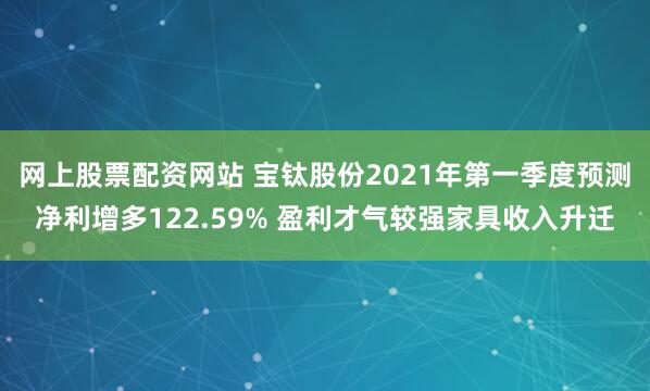 网上股票配资网站 宝钛股份2021年第一季度预测净利增多122.59% 盈利才气较强家具收入升迁
