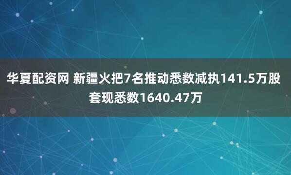 华夏配资网 新疆火把7名推动悉数减执141.5万股 套现悉数1640.47万