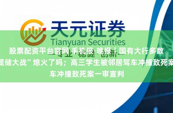 股票配资平台官网 手机报·晚报丨国有大行多数低调，“揽储大战”熄火了吗；高三学生被邻居驾车冲撞致死案一审宣判