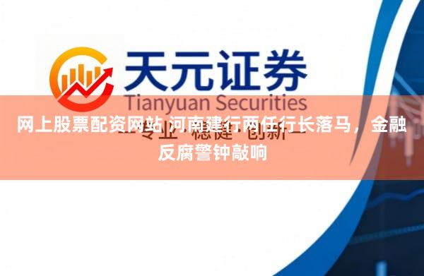 网上股票配资网站 河南建行两任行长落马，金融反腐警钟敲响