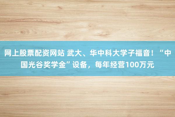 网上股票配资网站 武大、华中科大学子福音！“中国光谷奖学金”设备，每年经营100万元