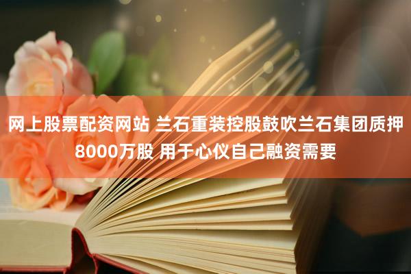网上股票配资网站 兰石重装控股鼓吹兰石集团质押8000万股 用于心仪自己融资需要