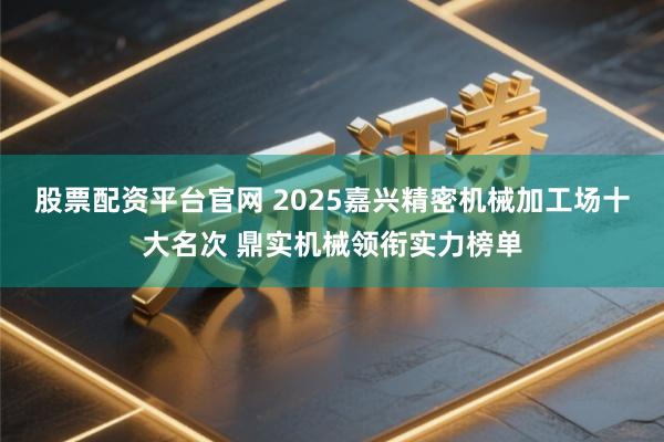 股票配资平台官网 2025嘉兴精密机械加工场十大名次 鼎实机械领衔实力榜单