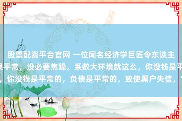 股票配资平台官网 一位闻名经济学巨匠令东谈主深想的话： “有负债很平常，没必要焦躁。系数大环境就这么，你没钱是平常的，负债是平常的，致使黑户失信，它都是平常的。