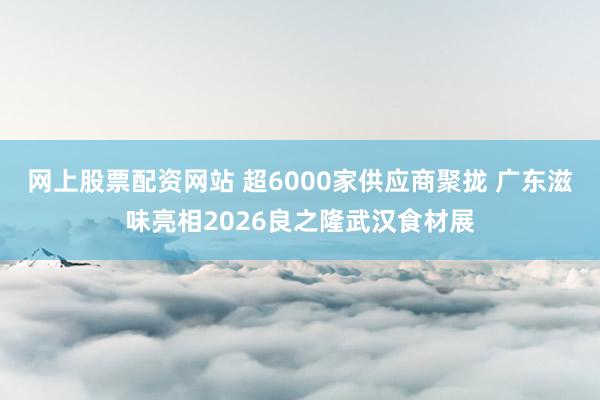 网上股票配资网站 超6000家供应商聚拢 广东滋味亮相2026良之隆武汉食材展