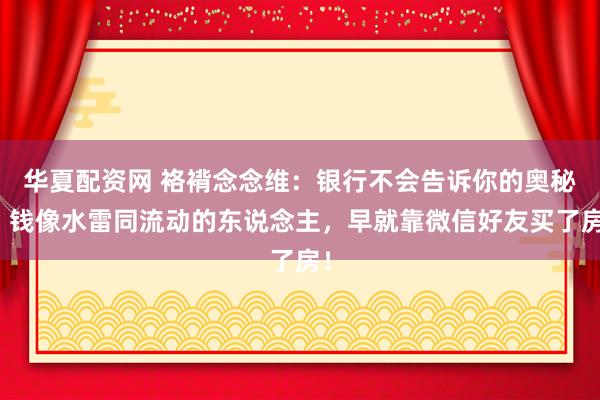 华夏配资网 袼褙念念维：银行不会告诉你的奥秘：钱像水雷同流动的东说念主，早就靠微信好友买了房！