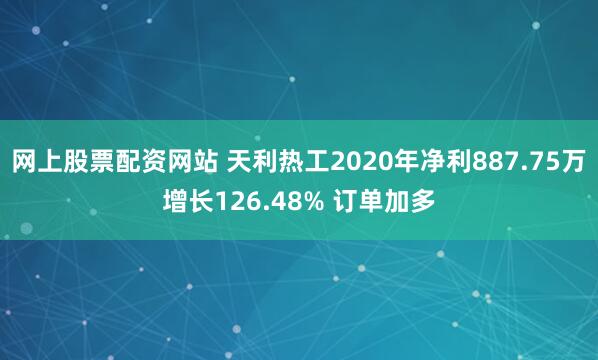 网上股票配资网站 天利热工2020年净利887.75万增长126.48% 订单加多