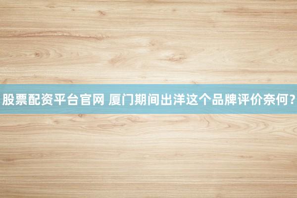 股票配资平台官网 厦门期间出洋这个品牌评价奈何？